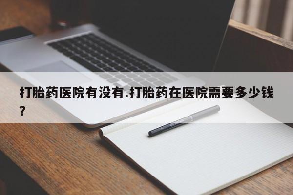 网上打胎药专门卖店打胎药医院有没有.打胎药在医院需要多少钱？