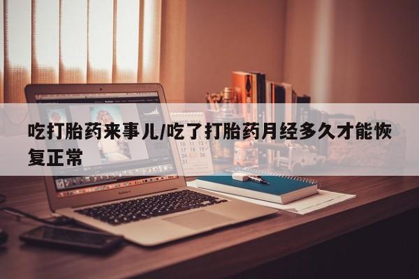 网上打胎药专门卖店吃打胎药来事儿/吃了打胎药月经多久才能恢复正常