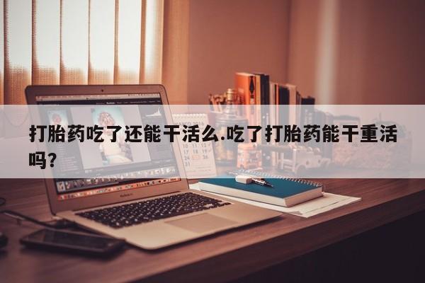 网上打胎药专门卖店打胎药吃了还能干活么.吃了打胎药能干重活吗？