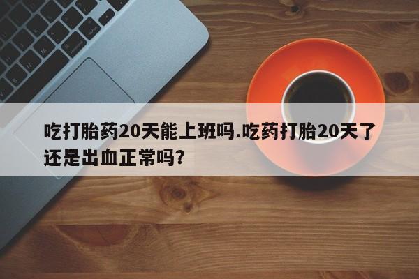 网上打胎药专门卖店吃打胎药20天能上班吗.吃药打胎20天了还是出血正常吗？