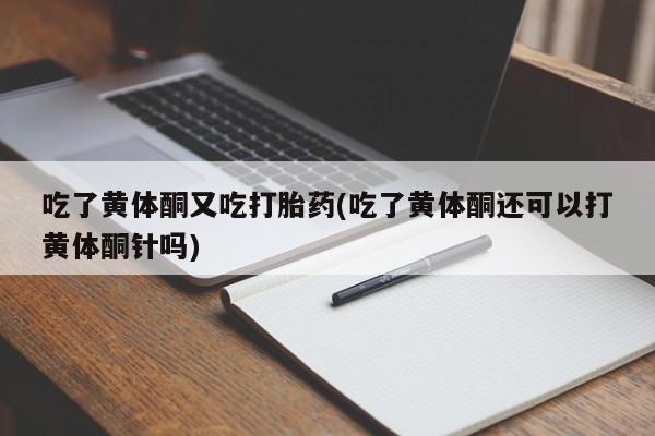 网上打胎药专门卖店吃了黄体酮又吃打胎药(吃了黄体酮还可以打黄体酮针吗)