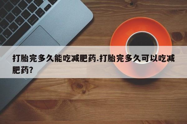 网上打胎药专门卖店打胎完多久能吃减肥药.打胎完多久可以吃减肥药？