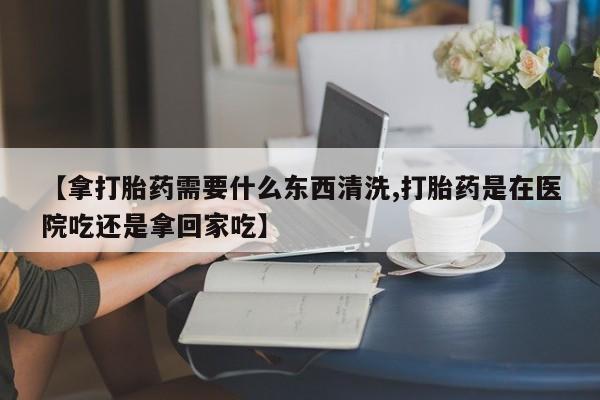网上打胎药专门卖店【拿打胎药需要什么东西清洗,打胎药是在医院吃还是拿回家吃】