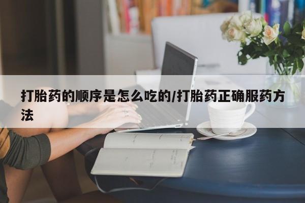网上打胎药专门卖店打胎药的顺序是怎么吃的/打胎药正确服药方法
