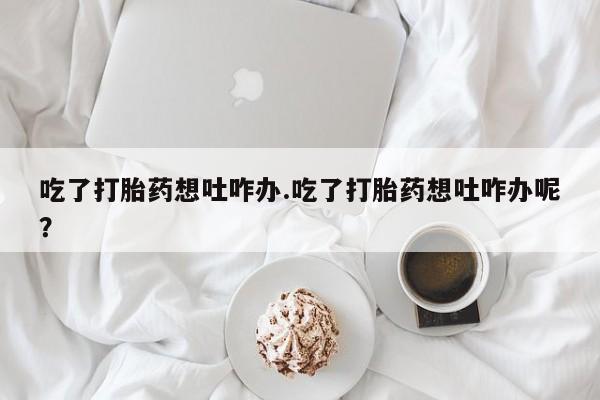 网上打胎药专门卖店吃了打胎药想吐咋办.吃了打胎药想吐咋办呢？