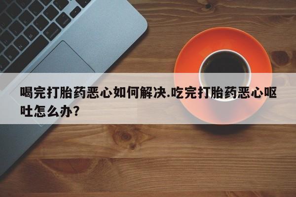 网上打胎药专门卖店喝完打胎药恶心如何解决.吃完打胎药恶心呕吐怎么办？