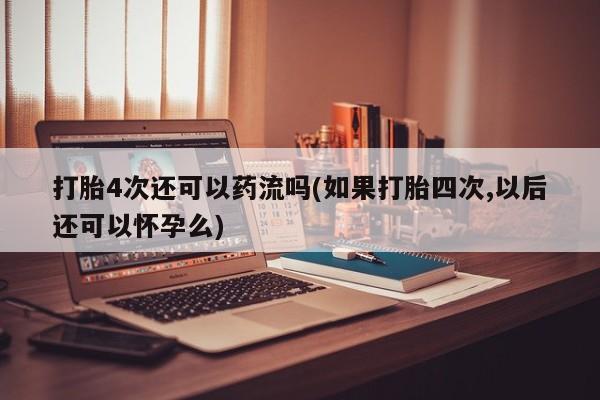 网上打胎药专门卖店打胎4次还可以药流吗(如果打胎四次,以后还可以怀孕么)