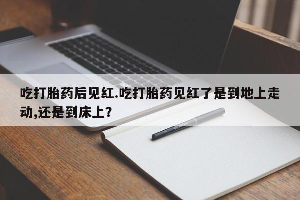 网上打胎药专门卖店吃打胎药后见红.吃打胎药见红了是到地上走动,还是到床上？