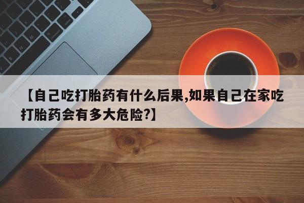 网上打胎药专门卖店【自己吃打胎药有什么后果,如果自己在家吃打胎药会有多大危险?】