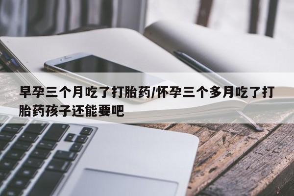 网上打胎药专门卖店早孕三个月吃了打胎药/怀孕三个多月吃了打胎药孩子还能要吧