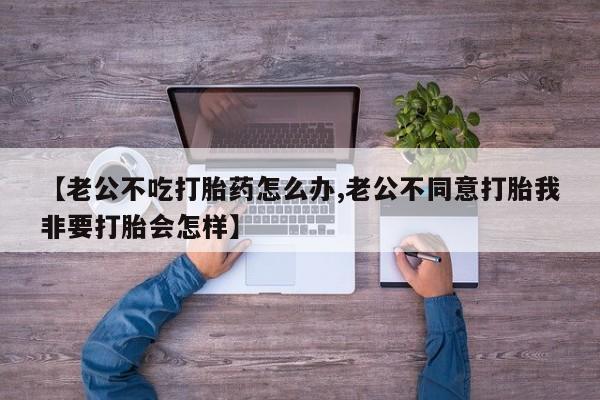 网上打胎药专门卖店【老公不吃打胎药怎么办,老公不同意打胎我非要打胎会怎样】