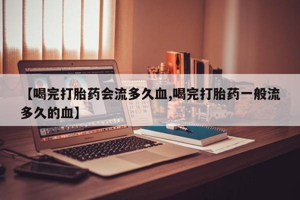 网上打胎药专门卖店【喝完打胎药会流多久血,喝完打胎药一般流多久的血】