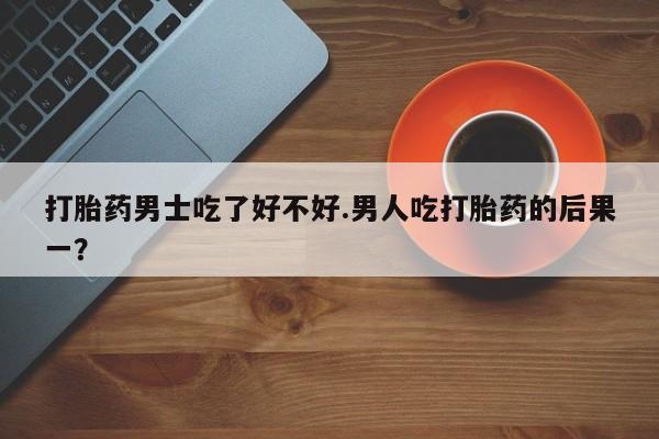 网上打胎药专门卖店打胎药男士吃了好不好.男人吃打胎药的后果一？