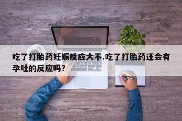 网上打胎药专门卖店吃了打胎药妊娠反应大不.吃了打胎药还会有孕吐的反应吗？