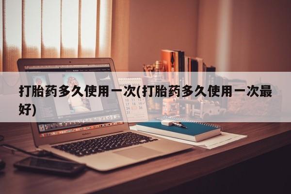 网上打胎药专门卖店打胎药多久使用一次(打胎药多久使用一次最好)