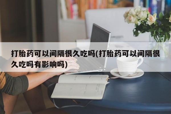 网上打胎药专门卖店打胎药可以间隔很久吃吗(打胎药可以间隔很久吃吗有影响吗)