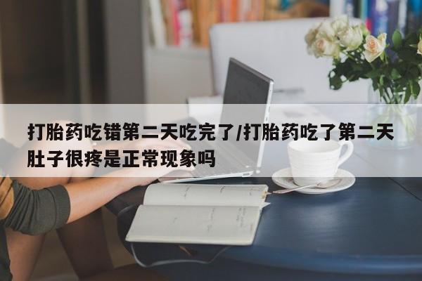 网上打胎药专门卖店打胎药吃错第二天吃完了/打胎药吃了第二天肚子很疼是正常现象吗