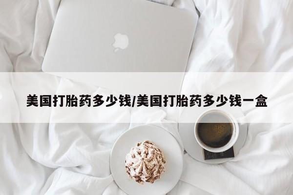 网上打胎药专门卖店美国打胎药多少钱/美国打胎药多少钱一盒