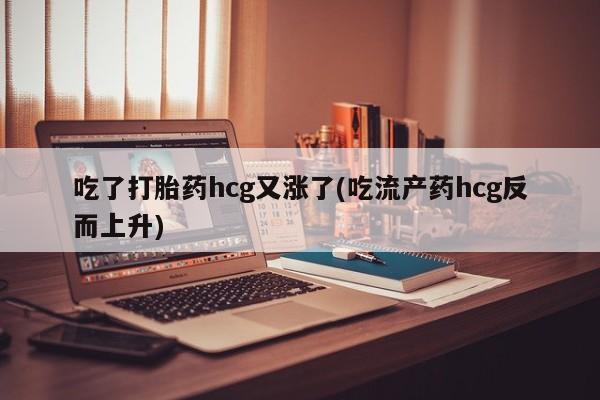 网上打胎药专门卖店吃了打胎药hcg又涨了(吃流产药hcg反而上升)