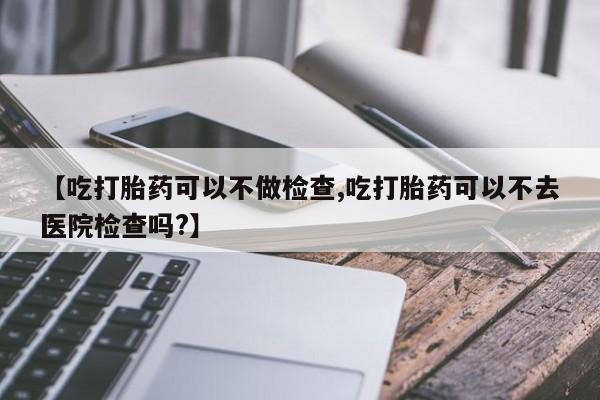 网上打胎药专门卖店【吃打胎药可以不做检查,吃打胎药可以不去医院检查吗?】