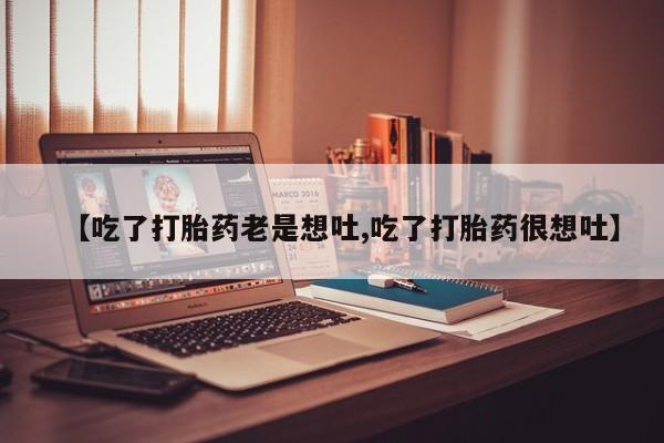 网上打胎药专门卖店【吃了打胎药老是想吐,吃了打胎药很想吐】
