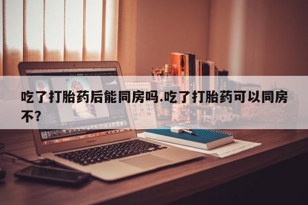 网上打胎药专门卖店吃了打胎药后能同房吗.吃了打胎药可以同房不？