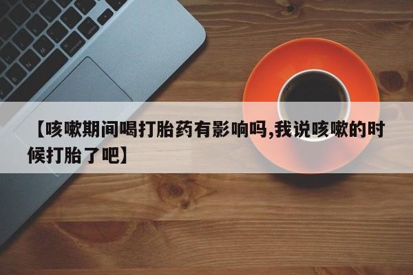 网上打胎药专门卖店【咳嗽期间喝打胎药有影响吗,我说咳嗽的时候打胎了吧】