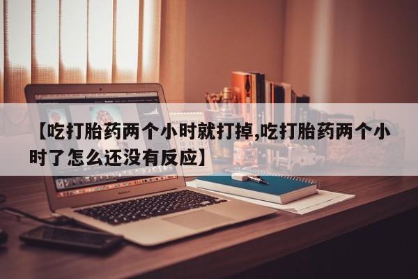 网上打胎药专门卖店【吃打胎药两个小时就打掉,吃打胎药两个小时了怎么还没有反应】