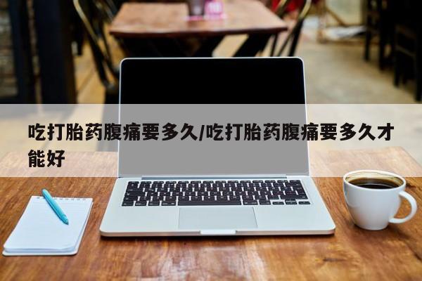 网上打胎药专门卖店吃打胎药腹痛要多久/吃打胎药腹痛要多久才能好