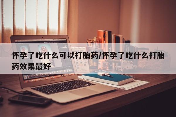 网上打胎药专门卖店怀孕了吃什么可以打胎药/怀孕了吃什么打胎药效果最好