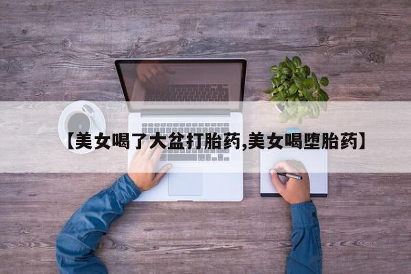 网上打胎药专门卖店【美女喝了大盆打胎药,美女喝堕胎药】