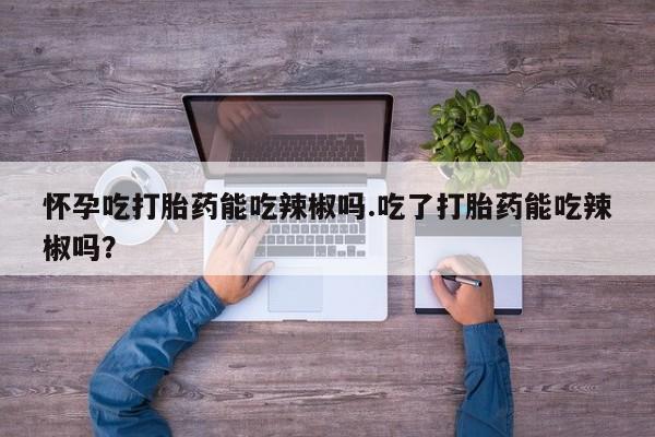 网上打胎药专门卖店怀孕吃打胎药能吃辣椒吗.吃了打胎药能吃辣椒吗？