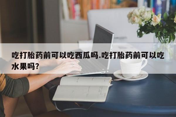 网上打胎药专门卖店吃打胎药前可以吃西瓜吗.吃打胎药前可以吃水果吗？