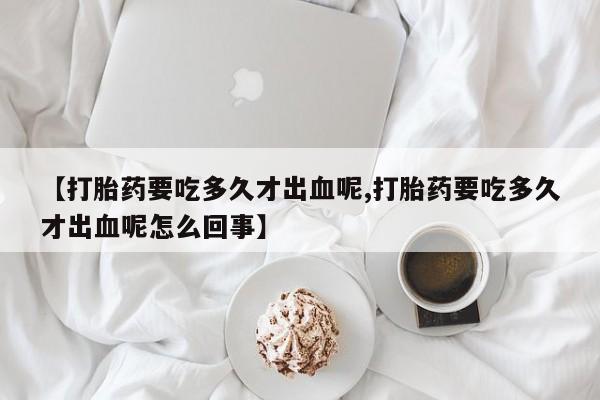 网上打胎药专门卖店【打胎药要吃多久才出血呢,打胎药要吃多久才出血呢怎么回事】
