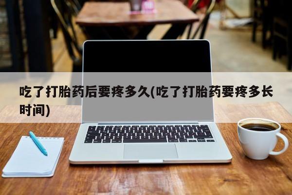 网上打胎药专门卖店吃了打胎药后要疼多久(吃了打胎药要疼多长时间)