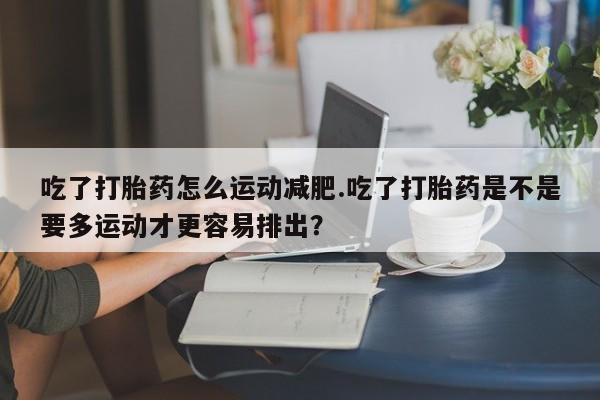 网上打胎药专门卖店吃了打胎药怎么运动减肥.吃了打胎药是不是要多运动才更容易排出?