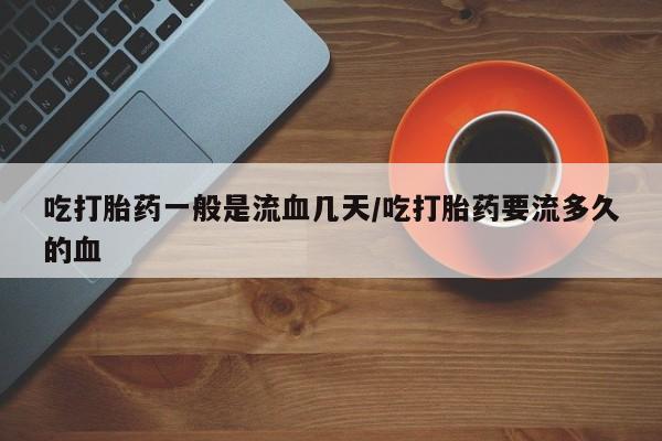 网上打胎药专门卖店吃打胎药一般是流血几天/吃打胎药要流多久的血