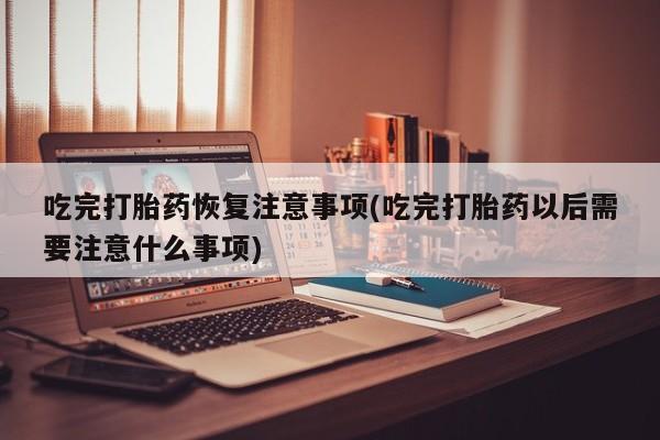 网上打胎药专门卖店吃完打胎药恢复注意事项(吃完打胎药以后需要注意什么事项)