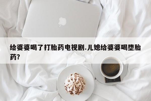 网上打胎药专门卖店给婆婆喝了打胎药电视剧.儿媳给婆婆喝堕胎药？