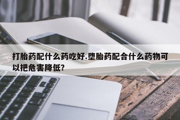 网上打胎药专门卖店打胎药配什么药吃好.堕胎药配合什么药物可以把危害降低？