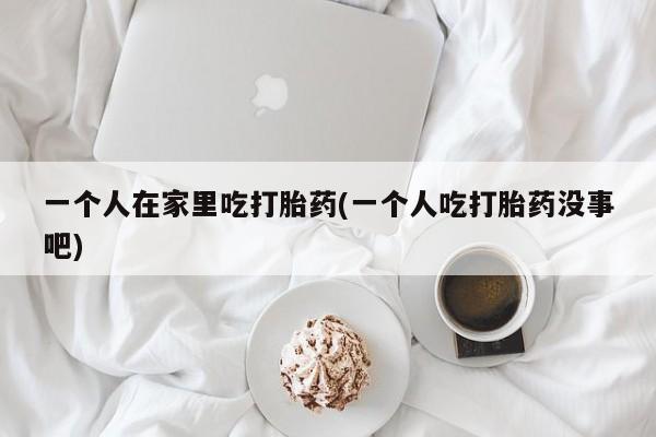 网上打胎药专门卖店一个人在家里吃打胎药(一个人吃打胎药没事吧)