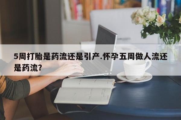 网上打胎药专门卖店5周打胎是药流还是引产.怀孕五周做人流还是药流？