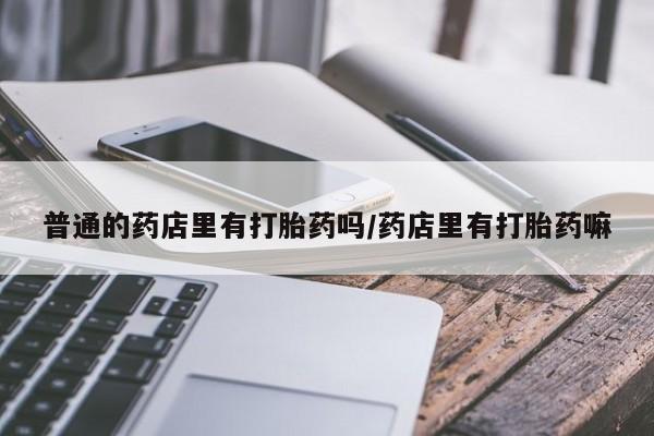 网上打胎药专门卖店普通的药店里有打胎药吗/药店里有打胎药嘛
