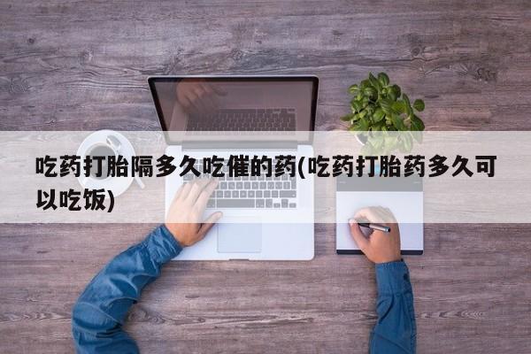 网上打胎药专门卖店吃药打胎隔多久吃催的药(吃药打胎药多久可以吃饭)
