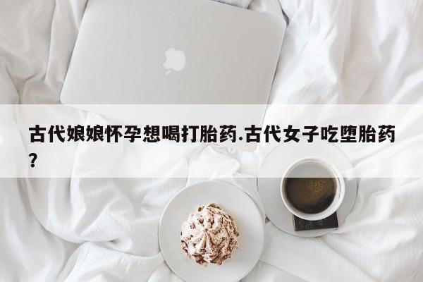 网上打胎药专门卖店古代娘娘怀孕想喝打胎药.古代女子吃堕胎药?
