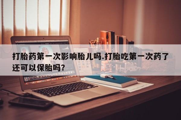 网上打胎药专门卖店打胎药第一次影响胎儿吗.打胎吃第一次药了还可以保胎吗？