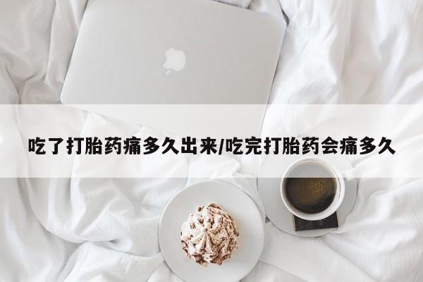 网上打胎药专门卖店吃了打胎药痛多久出来/吃完打胎药会痛多久