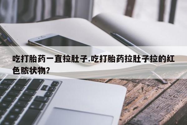 网上打胎药专门卖店吃打胎药一直拉肚子.吃打胎药拉肚子拉的红色脓状物？