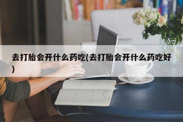 网上打胎药专门卖店去打胎会开什么药吃(去打胎会开什么药吃好)