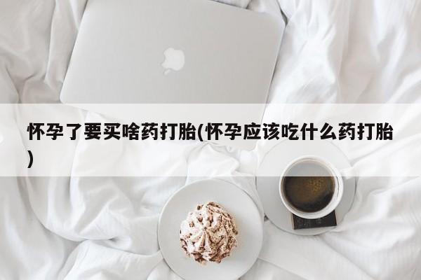 网上打胎药专门卖店怀孕了要买啥药打胎(怀孕应该吃什么药打胎)